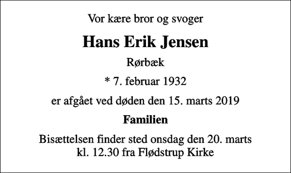 <p>Vor kære bror og svoger<br />Hans Erik Jensen<br />Rørbæk<br />* 7. februar 1932<br />er afgået ved døden den 15. marts 2019<br />Familien<br />Bisættelsen finder sted onsdag den 20. marts kl. 12.30 fra Flødstrup Kirke</p>