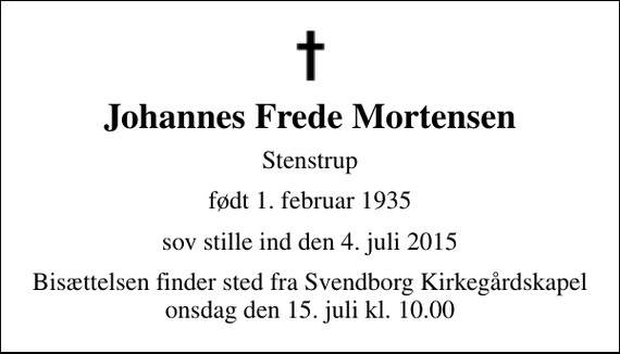 <p>Johannes Frede Mortensen<br />Stenstrup<br />født 1. februar 1935<br />sov stille ind den 4. juli 2015<br />Bisættelsen finder sted fra Svendborg Kirkegårdskapel onsdag den 15. juli kl. 10.00</p>