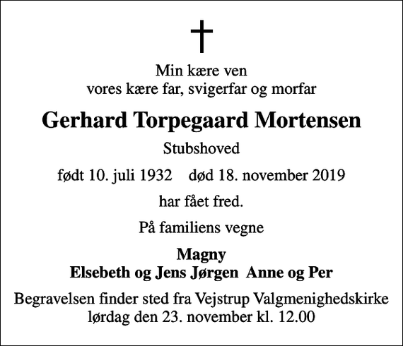 <p>Min kære ven vores kære far, svigerfar og morfar<br />Gerhard Torpegaard Mortensen<br />Stubshoved<br />født 10. juli 1932 død 18. november 2019<br />har fået fred.<br />På familiens vegne<br />Magny Elsebeth og Jens Jørgen Anne og Per<br />Begravelsen finder sted fra Vejstrup Valgmenighedskirke lørdag den 23. november kl. 12.00</p>