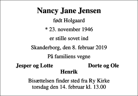 <p>Nancy Jane Jensen<br />født Holgaard<br />* 23. november 1946<br />er stille sovet ind<br />Skanderborg, den 8. februar 2019<br />På familiens vegne<br />Jesper og Lotte<br />Dorte og Ole<br />Bisættelsen finder sted fra Ry Kirke torsdag den 14. februar kl. 13.00</p>