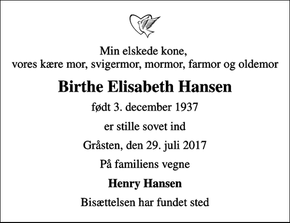 <p>Min elskede kone, vores kære mor, svigermor, mormor, farmor og oldemor<br />Birthe Elisabeth Hansen<br />født 3. december 1937<br />er stille sovet ind<br />Gråsten, den 29. juli 2017<br />På familiens vegne<br />Henry Hansen<br />Bisættelsen har fundet sted</p>