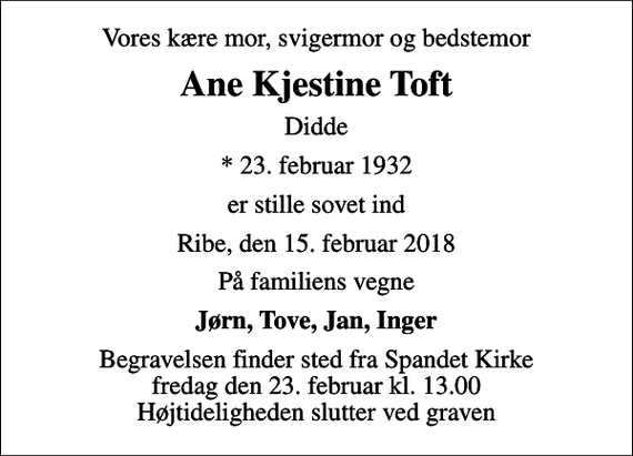 <p>Vores kære mor, svigermor og bedstemor<br />Ane Kjestine Toft<br />Didde<br />* 23. februar 1932<br />er stille sovet ind<br />Ribe, den 15. februar 2018<br />På familiens vegne<br />Jørn, Tove, Jan, Inger<br />Begravelsen finder sted fra Spandet Kirke fredag den 23. februar kl. 13.00 Højtideligheden slutter ved graven</p>