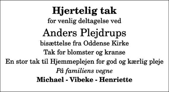 <p>Hjertelig tak<br />for venlig deltagelse ved<br />Anders Plejdrups<br />bisættelse fra Oddense Kirke<br />Tak for blomster og kranse<br />En stor tak til Hjemmeplejen for god og kærlig pleje<br />På familiens vegne<br />Michael - Vibeke - Henriette</p>
