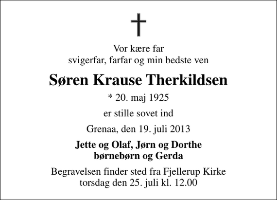 <p>Vor kære far svigerfar, farfar og min bedste ven<br />Søren Krause Therkildsen<br />* 20. maj 1925<br />er stille sovet ind<br />Grenaa, den 19. juli 2013<br />Jette og Olaf, Jørn og Dorthe børnebørn og Gerda<br />Begravelsen finder sted fra Fjellerup Kirke torsdag den 25. juli kl. 12.00</p>