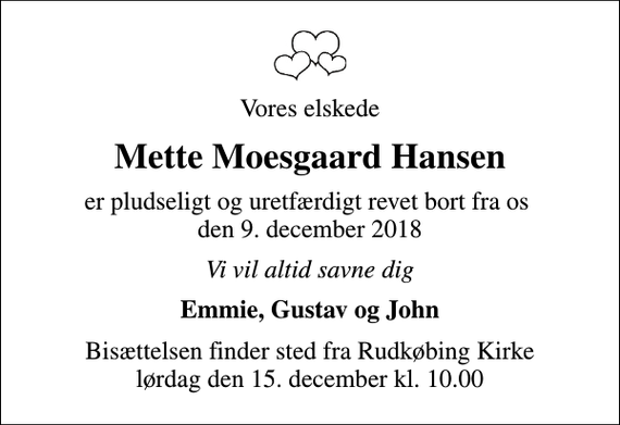 <p>Vores elskede<br />Mette Moesgaard Hansen<br />er pludseligt og uretfærdigt revet bort fra os den 9. december 2018<br />Vi vil altid savne dig<br />Emmie, Gustav og John<br />Bisættelsen finder sted fra Rudkøbing Kirke lørdag den 15. december kl. 10.00</p>