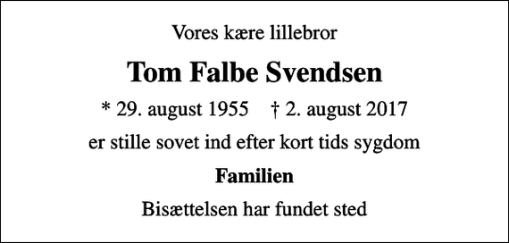 <p>Vores kære lillebror<br />Tom Falbe Svendsen<br />* 29. august 1955 ✝ 2. august 2017<br />er stille sovet ind efter kort tids sygdom<br />Familien<br />Bisættelsen har fundet sted</p>