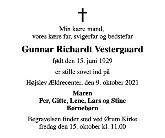 <p>Min kære mand, vores kære far, svigerfar og bedstefar<br />Gunnar Richardt Vestergaard<br />født den 15. juni 1929<br />er stille sovet ind på<br />Højslev Ældrecenter, den 9. oktober 2021<br />Maren Per, Gitte, Lene, Lars og Stine Børnebørn<br />Begravelsen finder sted ved Ørum Kirke fredag den 15. oktober kl. 11.00</p>