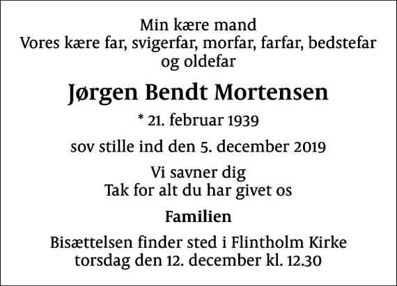 <p>Min kære mand Vores kære far, svigerfar, morfar, farfar, bedstefar og oldefar<br />Jørgen Bendt Mortensen<br />* 21. februar 1939<br />sov stille ind den 5. december 2019<br />Vi savner dig Tak for alt du har givet os<br />Familien<br />Bisættelsen finder sted i Flintholm Kirke torsdag den 12. december kl. 12.30</p>