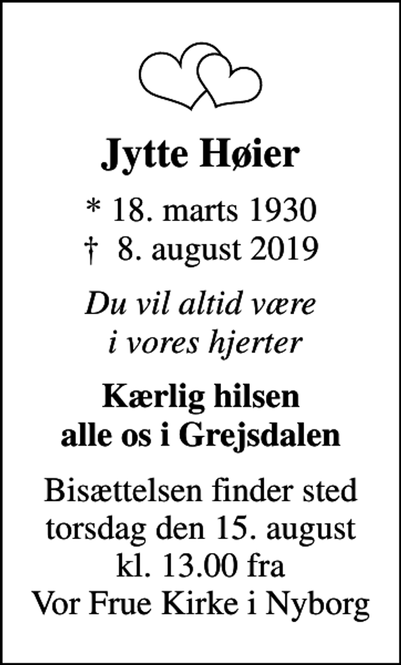<p>Jytte Høier<br />* 18. marts 1930<br />✝ 8. august 2019<br />Du vil altid være i vores hjerter<br />Kærlig hilsen alle os i Grejsdalen<br />Bisættelsen finder sted torsdag den 15. august kl. 13.00 fra Vor Frue Kirke i Nyborg</p>