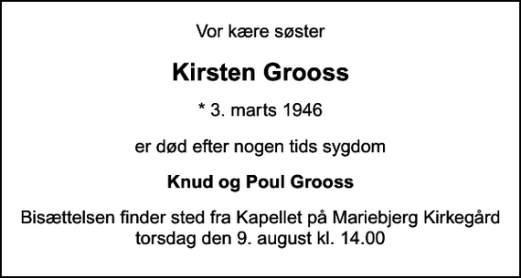 <p>Vor kære søster<br />Kirsten Grooss<br />* 3. marts 1946<br />er død efter nogen tids sygdom<br />Knud og Poul Grooss<br />Bisættelsen finder sted fra Kapellet på Mariebjerg Kirkegård torsdag den 9. august kl. 14.00</p>