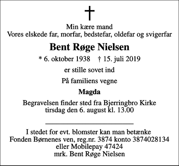 <p>Min kære mand Vores elskede far, morfar, bedstefar, oldefar og svigerfar<br />Bent Røge Nielsen<br />* 6. oktober 1938 ✝ 15. juli 2019<br />er stille sovet ind<br />På familiens vegne<br />Magda<br />Begravelsen finder sted fra Bjerringbro Kirke tirsdag den 6. august kl. 13.00<br />________________________<br />I stedet for evt. blomster kan man betænke Fonden Børnenes ven, reg.nr. 3874 konto 3874028134 eller Mobilepay 47424 mrk. Bent Røge Nielsen</p>