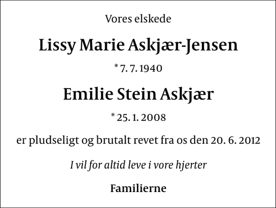 <p>Vores elskede<br />Lissy Marie Askjær-Jensen<br />* 7. 7. 1940<br />Emilie Stein Askjær<br />* 25. 1. 2008<br />er pludseligt og brutalt revet fra os den 20. 6. 2012<br />I vil for altid leve i vore hjerter<br />Familierne</p>