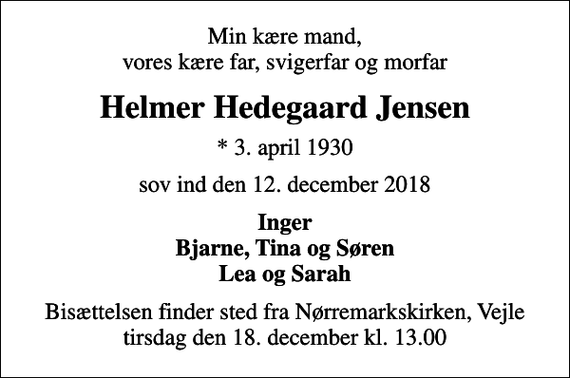 <p>Min kære mand, vores kære far, svigerfar og morfar<br />Helmer Hedegaard Jensen<br />* 3. april 1930<br />sov ind den 12. december 2018<br />Inger Bjarne, Tina og Søren Lea og Sarah<br />Bisættelsen finder sted fra Nørremarkskirken, Vejle tirsdag den 18. december kl. 13.00</p>
