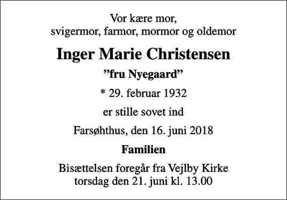 <p>Vor kære mor, svigermor, farmor, mormor og oldemor<br />Inger Marie Christensen<br />fru Nyegaard<br />* 29. februar 1932<br />er stille sovet ind<br />Farsøhthus, den 16. juni 2018<br />Familien<br />Bisættelsen foregår fra Vejlby Kirke torsdag den 21. juni kl. 13.00</p>