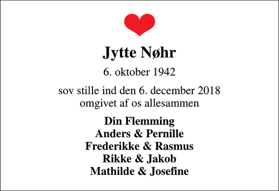 <p>Jytte Nøhr<br />6. oktober 1942<br />sov stille ind den 6. december 2018 omgivet af os allesammen<br />Din Flemming Anders &amp; Pernille Frederikke &amp; Rasmus Rikke &amp; Jakob Mathilde &amp; Josefine</p>