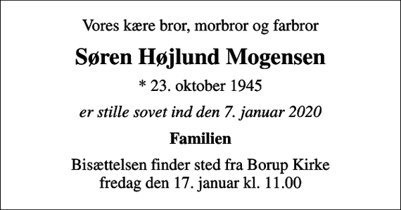 <p>Vores kære bror, morbror og farbror<br />Søren Højlund Mogensen<br />* 23. oktober 1945<br />er stille sovet ind den 7. januar 2020<br />Familien<br />Bisættelsen finder sted fra Borup Kirke fredag den 17. januar kl. 11.00</p>