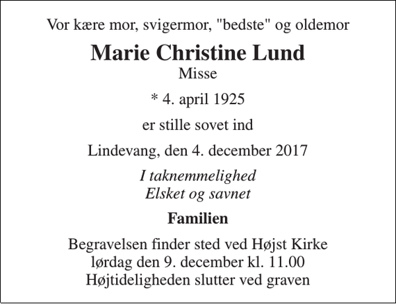 <p>Vor kære mor, svigermor, &quot;bedste&quot; og oldemor<br />Marie Christine Lund<br />Misse<br />* 4. april 1925<br />er stille sovet ind<br />Lindevang, den 4. december 2017<br />I taknemmelighed Elsket og savnet<br />Familien<br />Begravelsen finder sted ved Højst Kirke lørdag den 9. december kl. 11.00 Højtideligheden slutter ved graven</p>