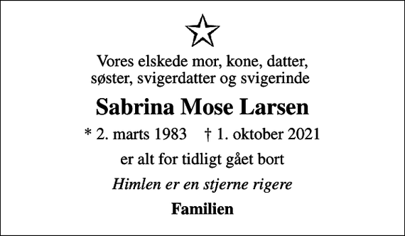 <p>Vores elskede mor, kone, datter, søster, svigerdatter og svigerinde<br />Sabrina Mose Larsen<br />* 2. marts 1983 ✝ 1. oktober 2021<br />er alt for tidligt gået bort<br />Himlen er en stjerne rigere<br />Familien</p>