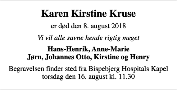 <p>Karen Kirstine Kruse<br />er død den 8. august 2018<br />Vi vil alle savne hende rigtig meget<br />Hans-Henrik, Anne-Marie Jørn, Johannes Otto, Kirstine og Henry<br />Begravelsen finder sted fra Bispebjerg Hospitals Kapel torsdag den 16. august kl. 11.30</p>