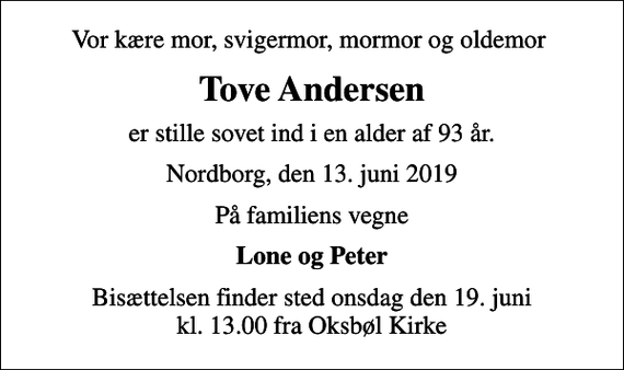 <p>Vor kære mor, svigermor, mormor og oldemor<br />Tove Andersen<br />er stille sovet ind i en alder af 93 år.<br />Nordborg, den 13. juni 2019<br />På familiens vegne<br />Lone og Peter<br />Bisættelsen finder sted onsdag den 19. juni kl. 13.00 fra Oksbøl Kirke</p>