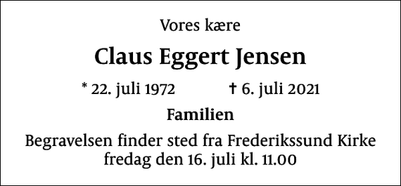 <p>Vores kære<br />Claus Eggert Jensen<br />* 22. juli 1972 ✝ 6. juli 2021<br />Familien<br />Begravelsen finder sted fra Frederikssund Kirke fredag den 16. juli kl. 11.00</p>