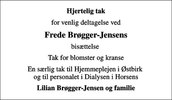 <p>Hjertelig tak<br />for venlig deltagelse ved<br />Frede Brøgger-Jensens<br />bisættelse<br />Tak for blomster og kranse<br />En særlig tak til Hjemmeplejen i Østbirk og til personalet i Dialysen i Horsens<br />Lilian Brøgger-Jensen og familie</p>