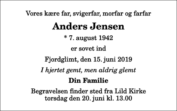 <p>Vores kære far, svigerfar, morfar og farfar<br />Anders Jensen<br />* 7. august 1942<br />er sovet ind<br />Fjordglimt, den 15. juni 2019<br />I hjertet gemt, men aldrig glemt<br />Din Familie<br />Begravelsen finder sted fra Lild Kirke torsdag den 20. juni kl. 13.00</p>