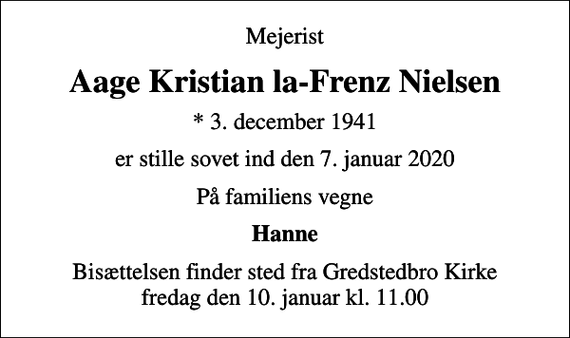 <p>Mejerist<br />Aage Kristian la-Frenz Nielsen<br />* 3. december 1941<br />er stille sovet ind den 7. januar 2020<br />På familiens vegne<br />Hanne<br />Bisættelsen finder sted fra Gredstedbro Kirke fredag den 10. januar kl. 11.00</p>