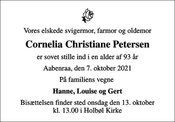 <p>Vores elskede svigermor, farmor og oldemor<br />Cornelia Christiane Petersen<br />er sovet stille ind i en alder af 93 år<br />Aabenraa, den 7. oktober 2021<br />På familiens vegne<br />Hanne, Louise og Gert<br />Bisættelsen finder sted onsdag den 13. oktober kl. 13.00 i Holbøl Kirke</p>