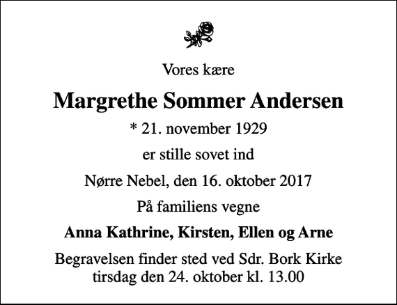 <p>Vores kære<br />Margrethe Sommer Andersen<br />* 21. november 1929<br />er stille sovet ind<br />Nørre Nebel, den 16. oktober 2017<br />På familiens vegne<br />Anna Kathrine, Kirsten, Ellen og Arne<br />Begravelsen finder sted ved Sdr. Bork Kirke tirsdag den 24. oktober kl. 13.00</p>