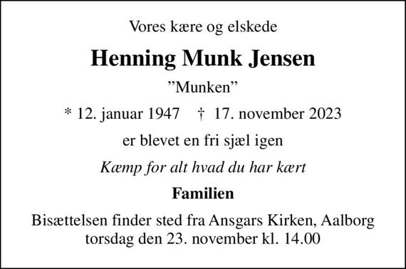 Vores kære og elskede
Henning Munk Jensen
Munken
* 12. januar 1947    &#x271d; 17. november 2023
er blevet en fri sjæl igen
Kæmp for alt hvad du har kært
Familien
Bisættelsen finder sted fra Ansgars Kirken, Aalborg  torsdag den 23. november kl. 14.00