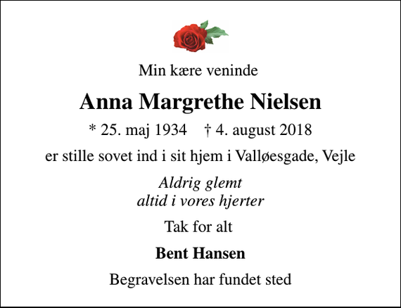 <p>Min kære veninde<br />Anna Margrethe Nielsen<br />* 25. maj 1934 ✝ 4. august 2018<br />er stille sovet ind i sit hjem i Valløesgade, Vejle<br />Aldrig glemt altid i vores hjerter<br />Tak for alt<br />Bent Hansen<br />Begravelsen har fundet sted</p>