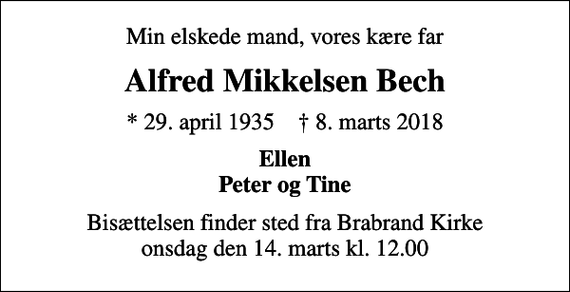 <p>Min elskede mand, vores kære far<br />Alfred Mikkelsen Bech<br />* 29. april 1935 ✝ 8. marts 2018<br />Ellen Peter og Tine<br />Bisættelsen finder sted fra Brabrand Kirke onsdag den 14. marts kl. 12.00</p>