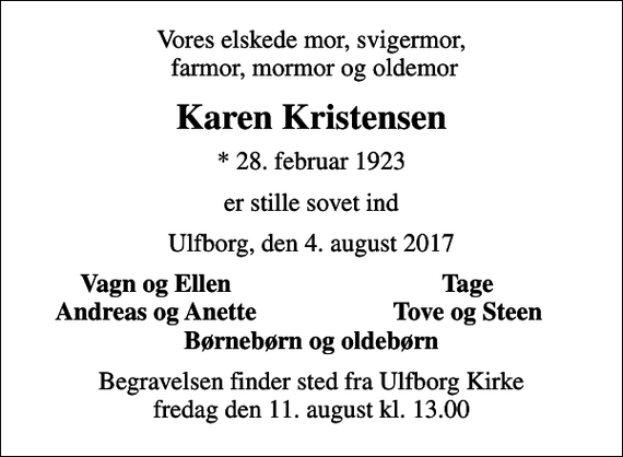 <p>Vores elskede mor, svigermor, farmor, mormor og oldemor<br />Karen Kristensen<br />* 28. februar 1923<br />er stille sovet ind<br />Ulfborg, den 4. august 2017<br />Vagn og Ellen<br />Tage<br />Andreas og Anette<br />Tove og Steen<br />Begravelsen finder sted fra Ulfborg Kirke fredag den 11. august kl. 13.00</p>