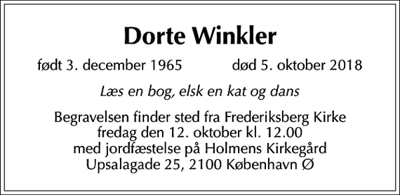 <p>Dorte Winkler<br />født 3. december 1965 død 5. oktober 2018<br />Læs en bog, elsk en kat og dans<br />Begravelsen finder sted fra Frederiksberg Kirke fredag den 12. oktober kl. 12.00 med jordfæstelse på Holmens Kirkegård Upsalagade 25, 2100 København Ø</p>