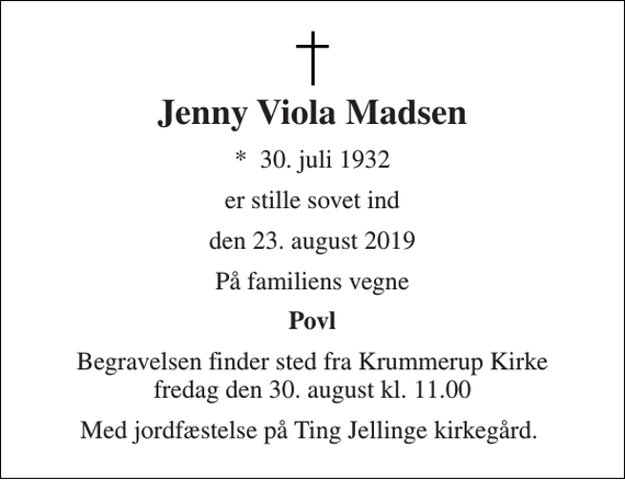 <p>Jenny Viola Madsen<br />*​ 30. juli 1932<br />er stille sovet ind<br />den 23. august 2019<br />På familiens vegne<br />Povl<br />Begravelsen finder sted fra Krummerup Kirke fredag den 30. august kl. 11.00<br />Med jordfæstelse på Ting Jellinge kirkegård.</p>