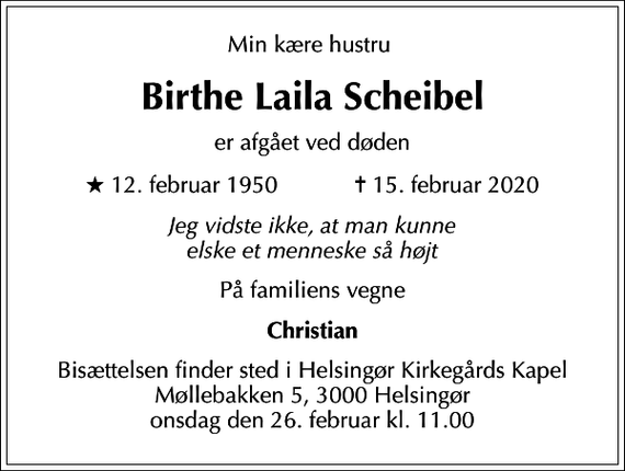 <p>Min kære hustru<br />Birthe Laila Scheibel<br />er afgået ved døden<br />* 12. februar 1950 ✝ 15. februar 2020<br />Jeg vidste ikke, at man kunne elske et menneske så højt<br />På familiens vegne<br />Christian<br />Bisættelsen finder sted i Helsingør Kirkegårds Kapel Møllebakken 5, 3000 Helsingør onsdag den 26. februar kl. 11.00</p>