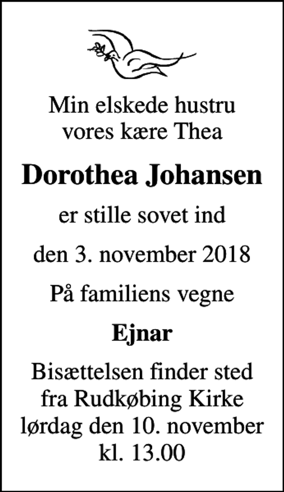 <p>Min elskede hustru vores kære Thea<br />Dorothea Johansen<br />er stille sovet ind<br />den 3. november 2018<br />På familiens vegne<br />Ejnar<br />Bisættelsen finder sted fra Rudkøbing Kirke lørdag den 10. november kl. 13.00</p>