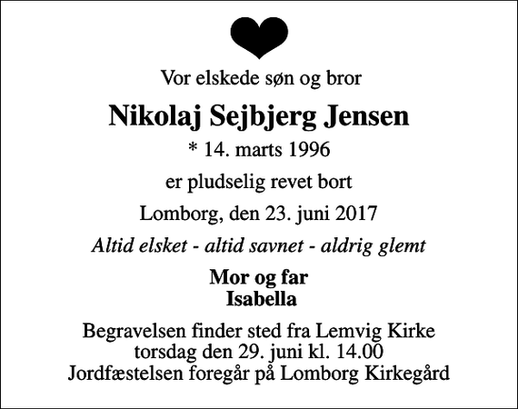 <p>Vor elskede søn og bror<br />Nikolaj Sejbjerg Jensen<br />* 14. marts 1996<br />er pludselig revet bort<br />Lomborg, den 23. juni 2017<br />Altid elsket - altid savnet - aldrig glemt<br />Mor og far Isabella<br />Begravelsen finder sted fra Lemvig Kirke torsdag den 29. juni kl. 14.00 Jordfæstelsen foregår på Lomborg Kirkegård</p>