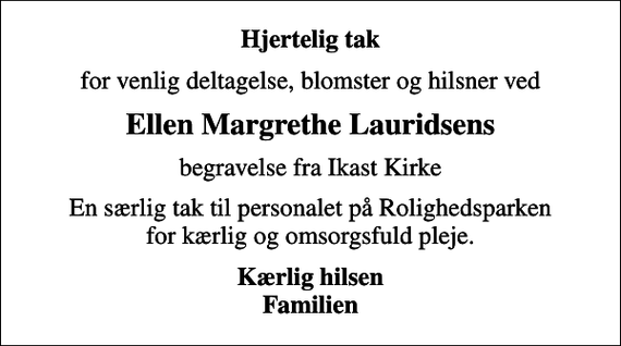 <p>Hjertelig tak<br />for venlig deltagelse, blomster og hilsner ved<br />Ellen Margrethe Lauridsens<br />begravelse fra Ikast Kirke<br />En særlig tak til personalet på Rolighedsparken for kærlig og omsorgsfuld pleje.<br />Kærlig hilsen Familien</p>