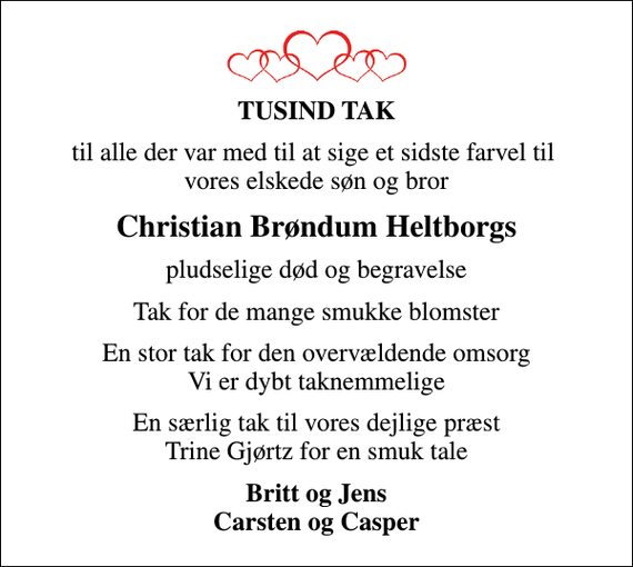 <p>TUSIND TAK<br />til alle der var med til at sige et sidste farvel til vores elskede søn og bror<br />Christian Brøndum Heltborgs<br />pludselige død og begravelse<br />Tak for de mange smukke blomster<br />En stor tak for den overvældende omsorg Vi er dybt taknemmelige<br />En særlig tak til vores dejlige præst Trine Gjørtz for en smuk tale<br />Britt og Jens Carsten og Casper</p>