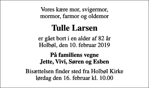 <p>Vores kære mor, svigermor, mormor, farmor og oldemor<br />Tulle Larsen<br />er gået bort i en alder af 82 år Holbøl, den 10. februar 2019<br />På familiens vegne Jette, Vivi, Søren og Esben<br />Bisættelsen finder sted fra Holbøl Kirke lørdag den 16. februar kl. 10.00</p>