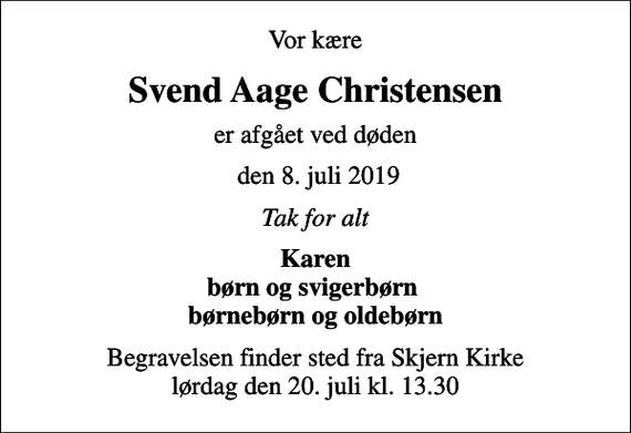 <p>Vor kære<br />Svend Aage Christensen<br />er afgået ved døden<br />den 8. juli 2019<br />Tak for alt<br />Karen børn og svigerbørn børnebørn og oldebørn<br />Begravelsen finder sted fra Skjern Kirke lørdag den 20. juli kl. 13.30</p>
