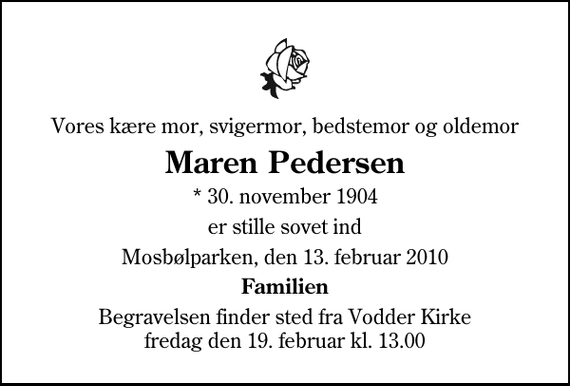 <p>Vores kære mor, svigermor, bedstemor og oldemor<br />Maren Pedersen<br />* 30. november 1904<br />er stille sovet ind<br />Mosbølparken, den 13. februar 2010<br />Familien<br />Begravelsen finder sted fra Vodder Kirke fredag den 19. februar kl. 13.00</p>