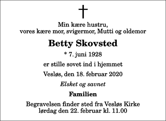 <p>Min kære hustru, vores kære mor, svigermor, Mutti og oldemor<br />Betty Skovsted<br />* 7. juni 1928<br />er stille sovet ind i hjemmet<br />Vesløs, den 18. februar 2020<br />Elsket og savnet<br />Familien<br />Begravelsen finder sted fra Vesløs Kirke lørdag den 22. februar kl. 11.00</p>