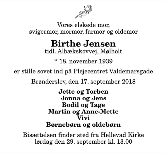 <p>Vores elskede mor, svigermor, mormor, farmor og oldemor<br />Birthe Jensen<br />tidl. Albækskovvej, Mølholt<br />* 18. november 1939<br />er stille sovet ind på Plejecentret Valdemarsgade<br />Brønderslev, den 17. september 2018<br />Jette og Torben Jonna og Jens Bodil og Tage Martin og Anne-Mette Vivi Børnebørn og oldebørn<br />Bisættelsen finder sted fra Hellevad Kirke lørdag den 29. september kl. 13.00</p>