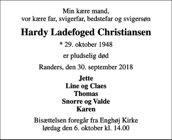 <p>Min kære mand, vor kære far, svigerfar, bedstefar og svigersøn<br />Hardy Ladefoged Christiansen<br />* 29. oktober 1948<br />er pludselig død<br />Randers, den 30. september 2018<br />Jette Line og Claes Thomas Snorre og Valde Karen<br />Bisættelsen foregår fra Enghøj Kirke lørdag den 6. oktober kl. 14.00</p>