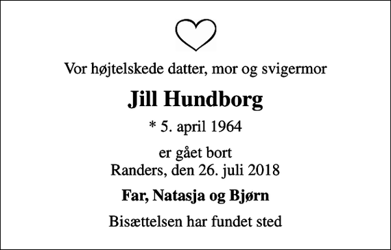 <p>Vor højtelskede datter, mor og svigermor<br />Jill Hundborg<br />* 5. april 1964<br />er gået bort Randers, den 26. juli 2018<br />Far, Natasja og Bjørn<br />Bisættelsen har fundet sted</p>