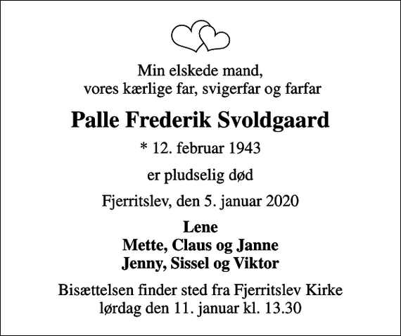 <p>Min elskede mand, vores kærlige far, svigerfar og farfar<br />Palle Frederik Svoldgaard<br />* 12. februar 1943<br />er pludselig død<br />Fjerritslev, den 5. januar 2020<br />Lene Mette, Claus og Janne Jenny, Sissel og Viktor<br />Bisættelsen finder sted fra Fjerritslev Kirke lørdag den 11. januar kl. 13.30</p>