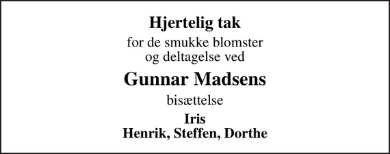 <p>Hjertelig tak<br />for de smukke blomster og deltagelse ved<br />Gunnar Madsens<br />bisættelse<br />Iris Henrik, Steffen, Dorthe</p>